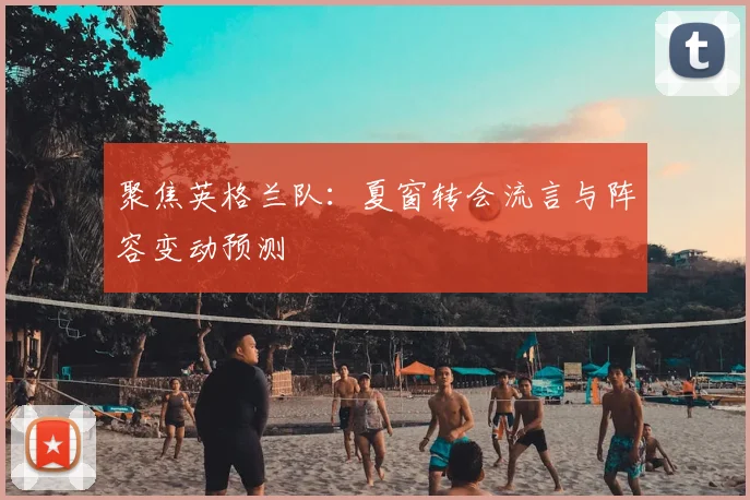 聚焦英格兰队:夏窗转会流言与阵容变动预测