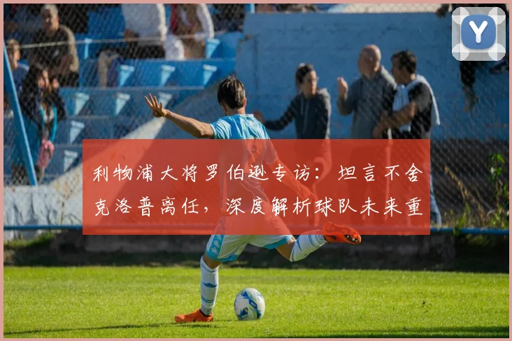 利物浦大将罗伯逊专访:坦言不舍克洛普离任,深度解析球队未来重建之路