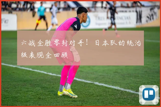 六战全胜零封对手!日本队的统治级表现全回顾