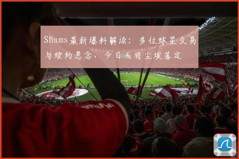 Shams最新爆料解读:多位球星交易与续约悬念,今日或将尘埃落定