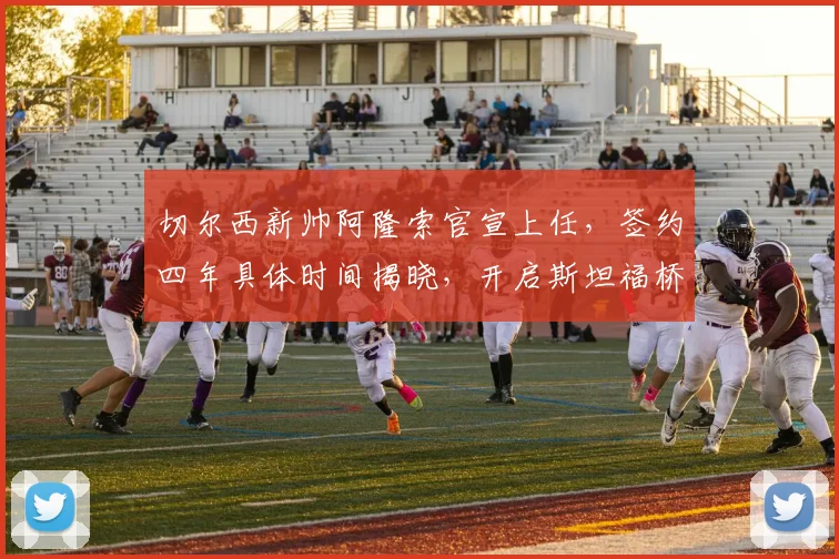切尔西新帅阿隆索官宣上任,签约四年具体时间揭晓,开启斯坦福桥新时代