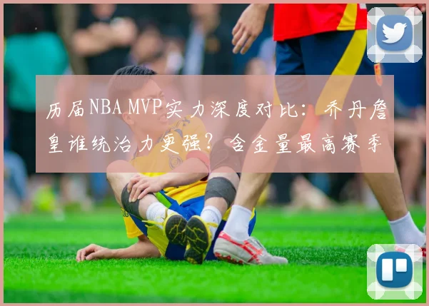 历届NBA MVP实力深度对比:乔丹詹皇谁统治力更强?含金量最高赛季盘点