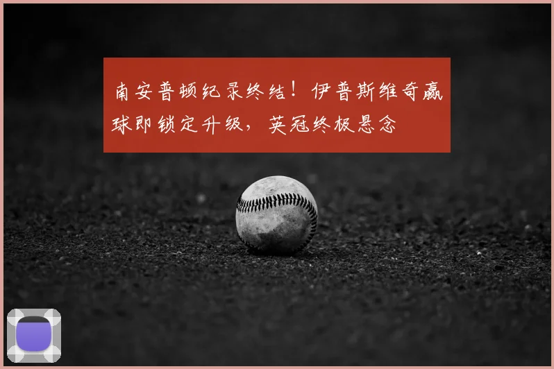南安普顿纪录终结!伊普斯维奇赢球即锁定升级,英冠终极悬念