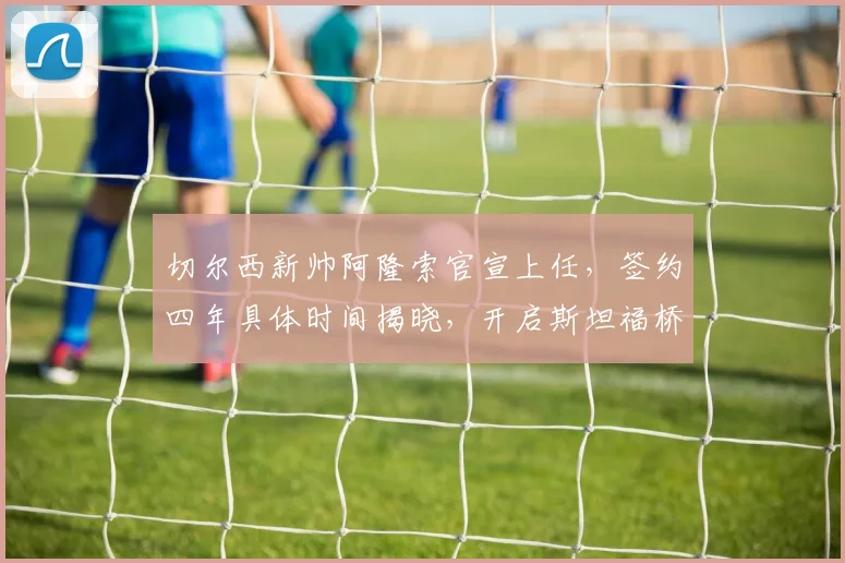 切尔西新帅阿隆索官宣上任,签约四年具体时间揭晓,开启斯坦福桥新时代