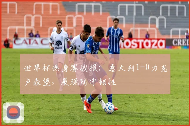 世界杯热身赛战报:意大利1-0力克卢森堡,展现防守韧性