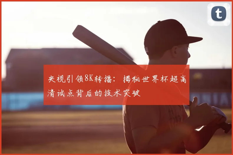 央视引领8K转播:揭秘世界杯超高清试点背后的技术突破