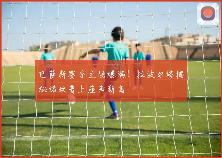 巴萨新赛季主场爆满!拉波尔塔揭秘诺坎普上座率新高