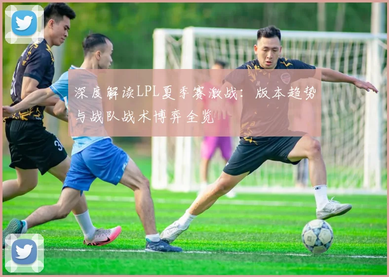 深度解读LPL夏季赛激战:版本趋势与战队战术博弈全览