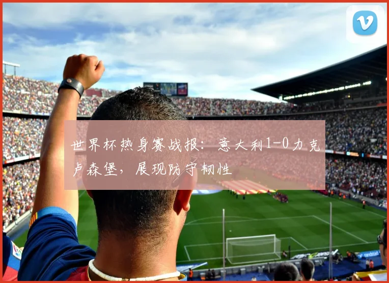 世界杯热身赛战报:意大利1-0力克卢森堡,展现防守韧性