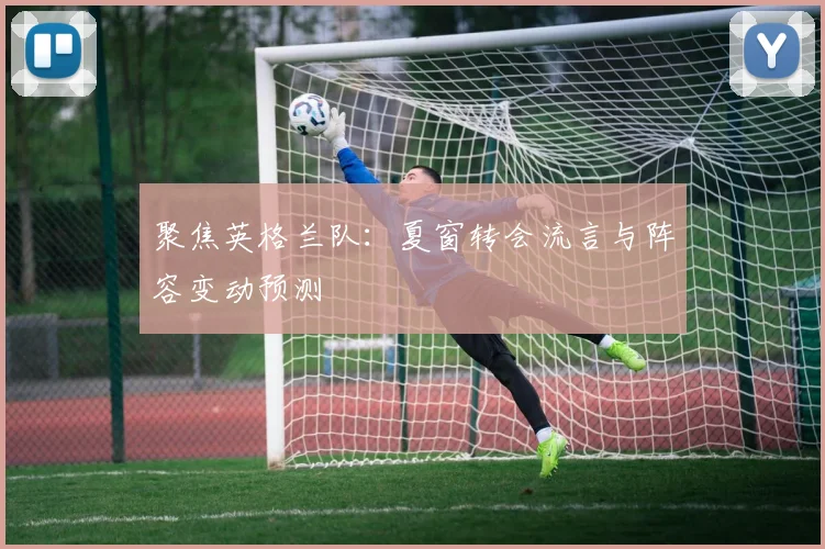 聚焦英格兰队:夏窗转会流言与阵容变动预测