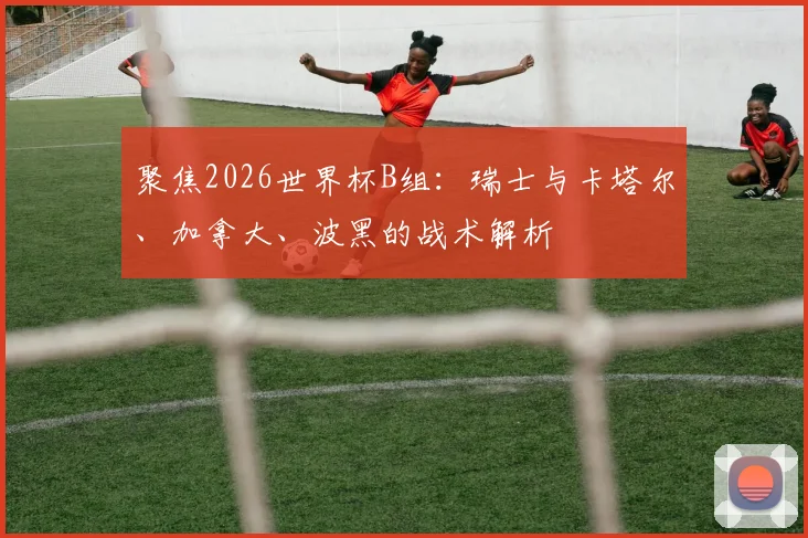 聚焦2026世界杯B组:瑞士与卡塔尔、加拿大、波黑的战术解析