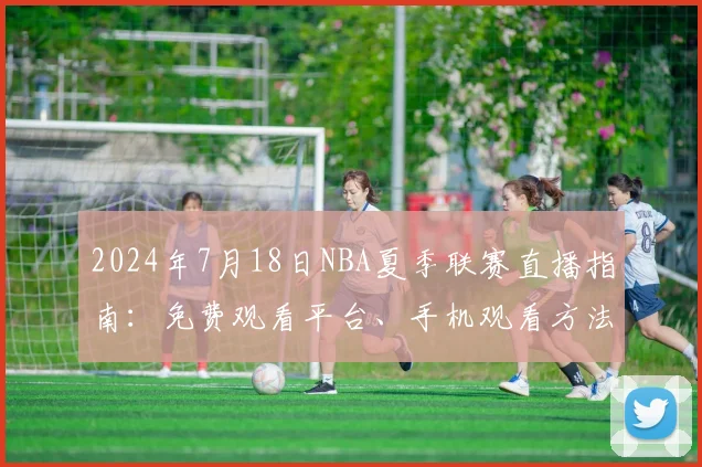 2024年7月18日NBA夏季联赛直播指南：免费观看平台、手机观看方法与赛事前瞻预测