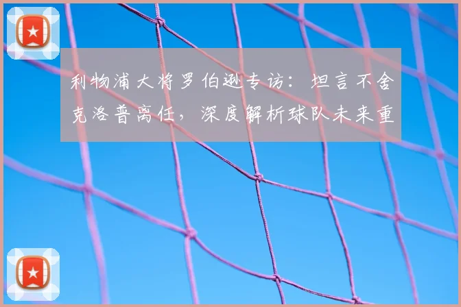 利物浦大将罗伯逊专访：坦言不舍克洛普离任，深度解析球队未来重建之路