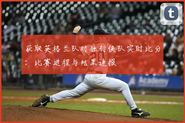 获取英格兰队对独行侠队实时比分：比赛进程与结果速报