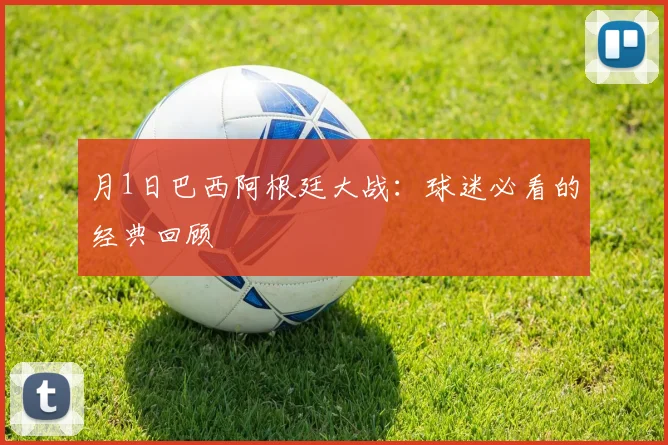 月1日巴西阿根廷大战:球迷必看的经典回顾