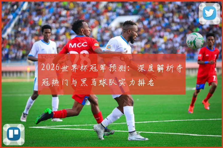 2026世界杯冠军预测:深度解析夺冠热门与黑马球队实力排名