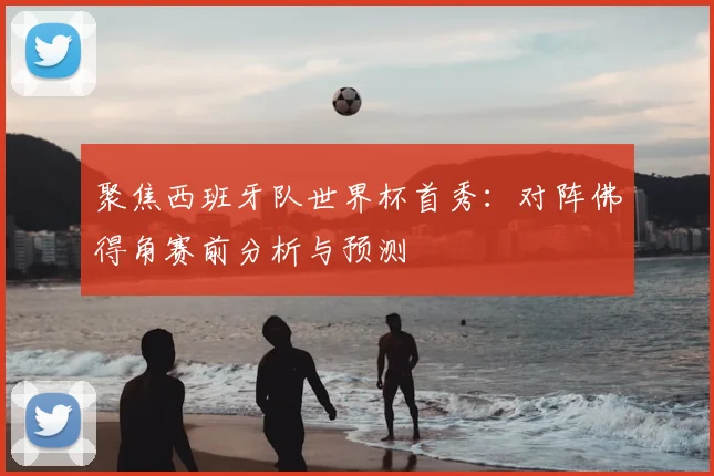 聚焦西班牙队世界杯首秀：对阵佛得角赛前分析与预测