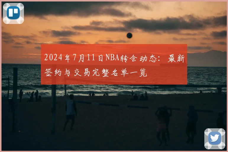 2024年7月11日NBA转会动态：最新签约与交易完整名单一览