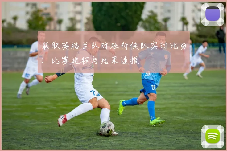 获取英格兰队对独行侠队实时比分：比赛进程与结果速报