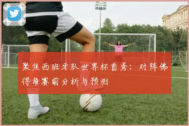 聚焦西班牙队世界杯首秀:对阵佛得角赛前分析与预测