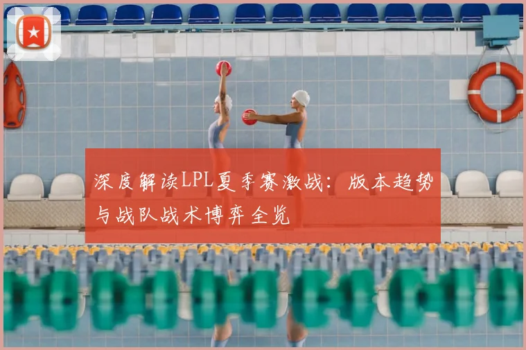 深度解读LPL夏季赛激战：版本趋势与战队战术博弈全览