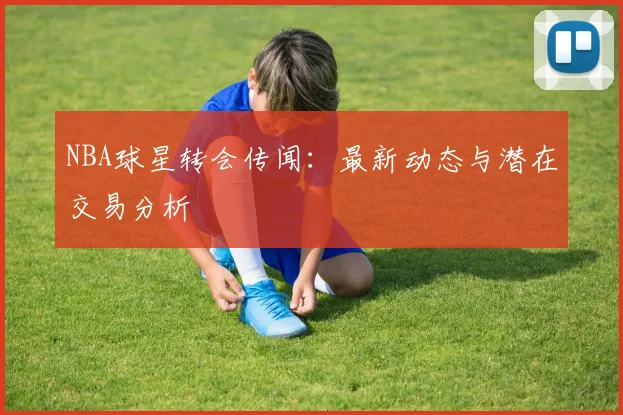 NBA球星转会传闻：最新动态与潜在交易分析