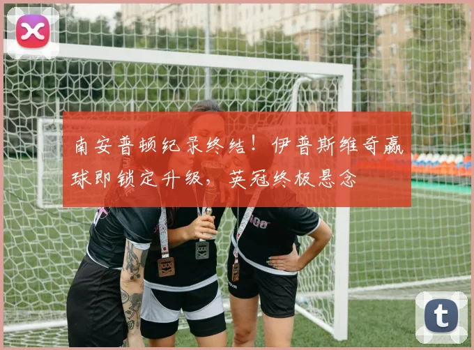 南安普顿纪录终结!伊普斯维奇赢球即锁定升级,英冠终极悬念